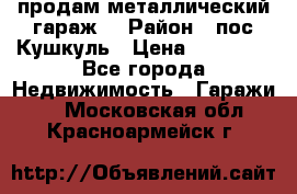 продам металлический гараж  › Район ­ пос.Кушкуль › Цена ­ 60 000 - Все города Недвижимость » Гаражи   . Московская обл.,Красноармейск г.